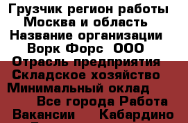 Грузчик(регион работы - Москва и область) › Название организации ­ Ворк Форс, ООО › Отрасль предприятия ­ Складское хозяйство › Минимальный оклад ­ 27 000 - Все города Работа » Вакансии   . Кабардино-Балкарская респ.